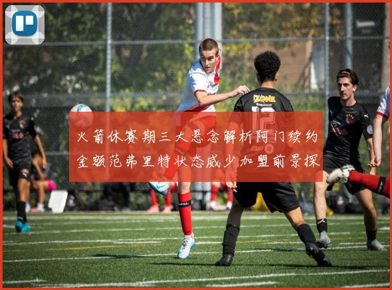 火箭休赛期三大悬念解析阿门续约金额范弗里特状态威少加盟前景探讨