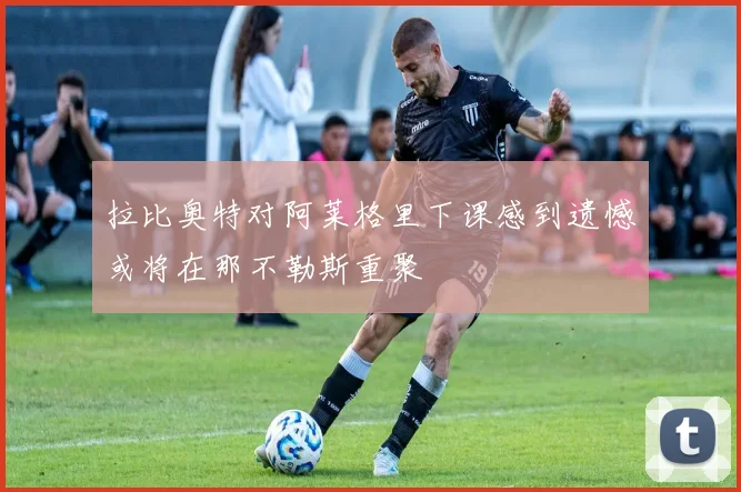 拉比奥特对阿莱格里下课感到遗憾或将在那不勒斯重聚