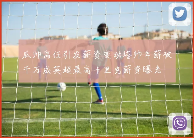 瓜帅离任引发薪资变动塔帅年薪破千万成英超最高卡里克薪资曝光