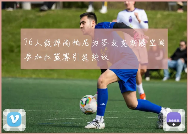 76人裁掉尚帕尼为签麦克朗腾空间参加扣篮赛引发热议