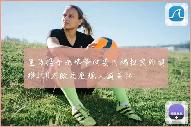 皇马携手老佛爷向委内瑞拉灾民捐赠200万欧元展现人道关怀
