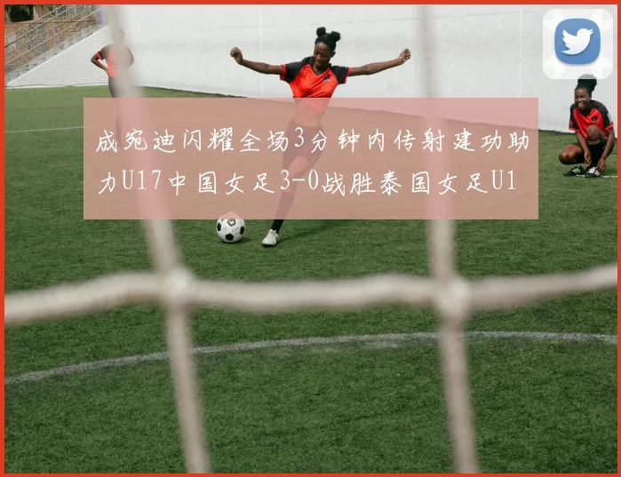 成宛迪闪耀全场3分钟内传射建功助力U17中国女足3-0战胜泰国女足U17