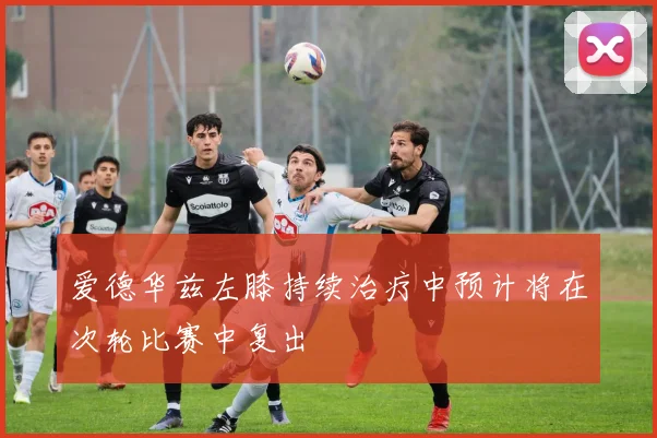 爱德华兹左膝持续治疗中预计将在次轮比赛中复出