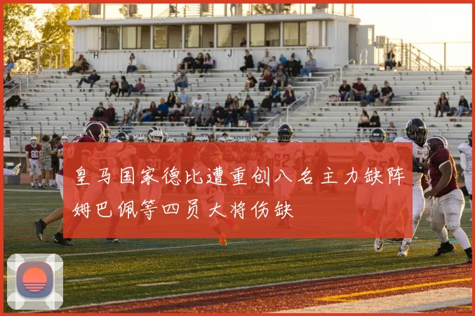 皇马国家德比遭重创八名主力缺阵姆巴佩等四员大将伤缺