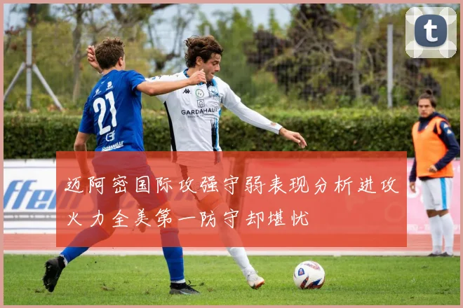 迈阿密国际攻强守弱表现分析进攻火力全美第一防守却堪忧